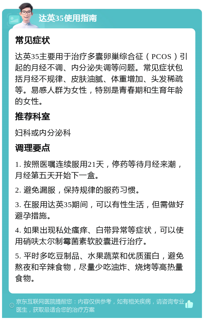 达英35使用指南 常见症状 达英35主要用于治疗多囊卵巢综合征（PCOS）引起的月经不调、内分泌失调等问题。常见症状包括月经不规律、皮肤油腻、体重增加、头发稀疏等。易感人群为女性，特别是青春期和生育年龄的女性。 推荐科室 妇科或内分泌科 调理要点 1. 按照医嘱连续服用21天，停药等待月经来潮，月经第五天开始下一盒。 2. 避免漏服，保持规律的服药习惯。 3. 在服用达英35期间，可以有性生活，但需做好避孕措施。 4. 如果出现私处瘙痒、白带异常等症状，可以使用硝呋太尔制霉菌素软胶囊进行治疗。 5. 平时多吃豆制品、水果蔬菜和优质蛋白，避免熬夜和辛辣食物，尽量少吃油炸、烧烤等高热量食物。