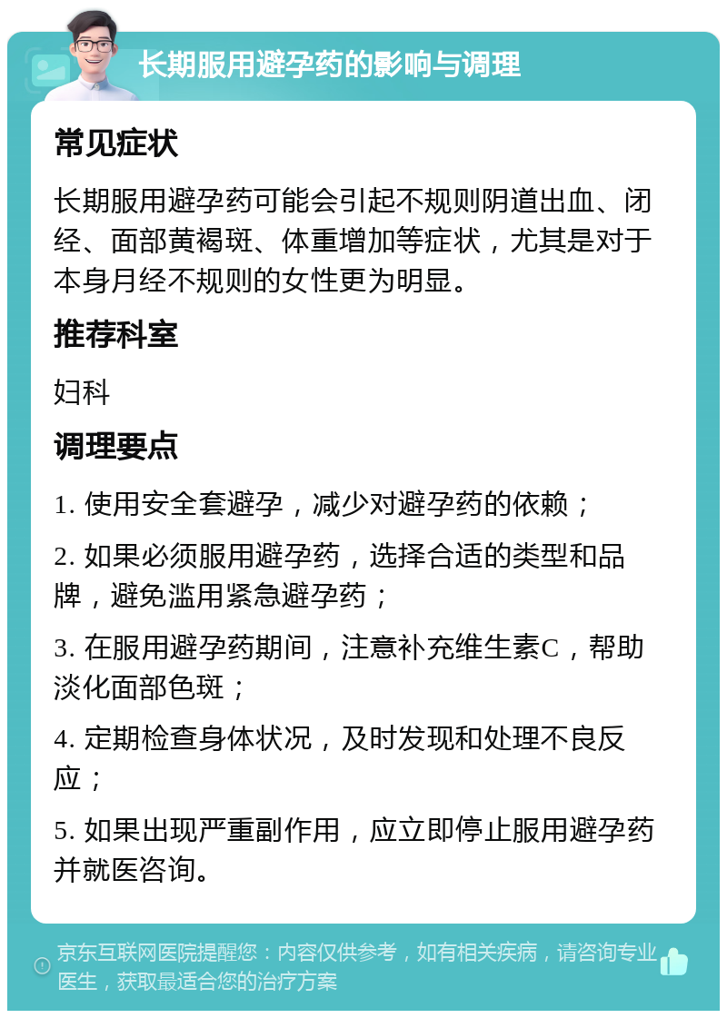 长期服用避孕药的影响与调理 常见症状 长期服用避孕药可能会引起不规则阴道出血、闭经、面部黄褐斑、体重增加等症状，尤其是对于本身月经不规则的女性更为明显。 推荐科室 妇科 调理要点 1. 使用安全套避孕，减少对避孕药的依赖； 2. 如果必须服用避孕药，选择合适的类型和品牌，避免滥用紧急避孕药； 3. 在服用避孕药期间，注意补充维生素C，帮助淡化面部色斑； 4. 定期检查身体状况，及时发现和处理不良反应； 5. 如果出现严重副作用，应立即停止服用避孕药并就医咨询。