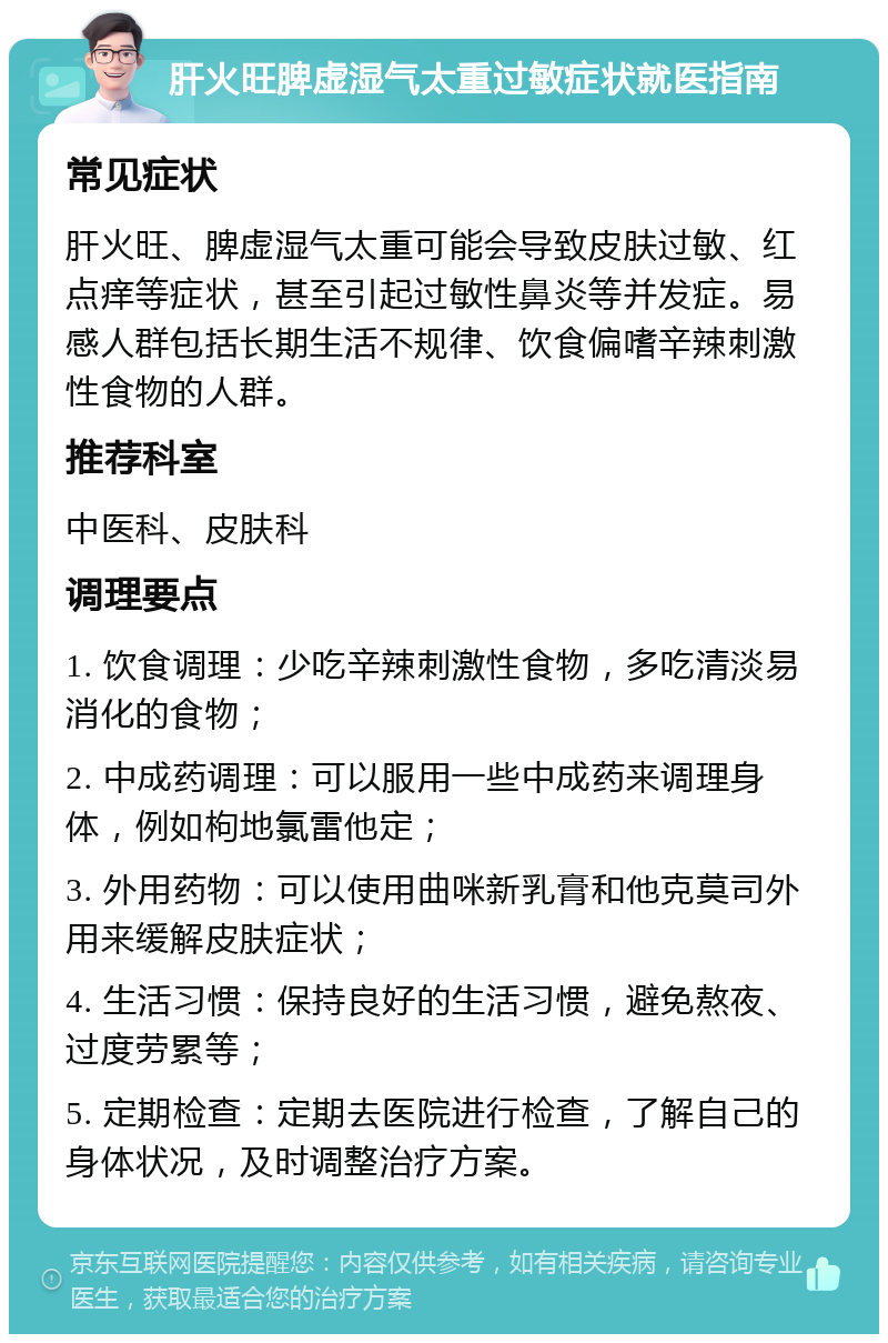 肝火旺脾虚湿气太重过敏症状就医指南 常见症状 肝火旺、脾虚湿气太重可能会导致皮肤过敏、红点痒等症状，甚至引起过敏性鼻炎等并发症。易感人群包括长期生活不规律、饮食偏嗜辛辣刺激性食物的人群。 推荐科室 中医科、皮肤科 调理要点 1. 饮食调理：少吃辛辣刺激性食物，多吃清淡易消化的食物； 2. 中成药调理：可以服用一些中成药来调理身体，例如枸地氯雷他定； 3. 外用药物：可以使用曲咪新乳膏和他克莫司外用来缓解皮肤症状； 4. 生活习惯：保持良好的生活习惯，避免熬夜、过度劳累等； 5. 定期检查：定期去医院进行检查，了解自己的身体状况，及时调整治疗方案。