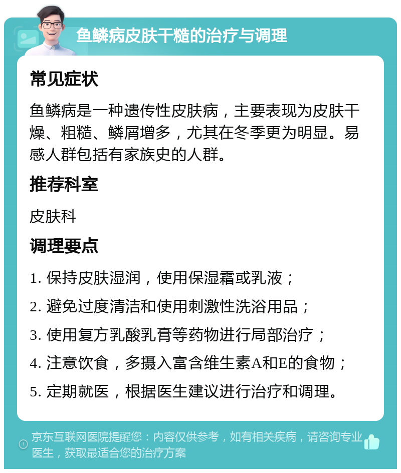 鱼鳞病皮肤干糙的治疗与调理 常见症状 鱼鳞病是一种遗传性皮肤病，主要表现为皮肤干燥、粗糙、鳞屑增多，尤其在冬季更为明显。易感人群包括有家族史的人群。 推荐科室 皮肤科 调理要点 1. 保持皮肤湿润，使用保湿霜或乳液； 2. 避免过度清洁和使用刺激性洗浴用品； 3. 使用复方乳酸乳膏等药物进行局部治疗； 4. 注意饮食，多摄入富含维生素A和E的食物； 5. 定期就医，根据医生建议进行治疗和调理。