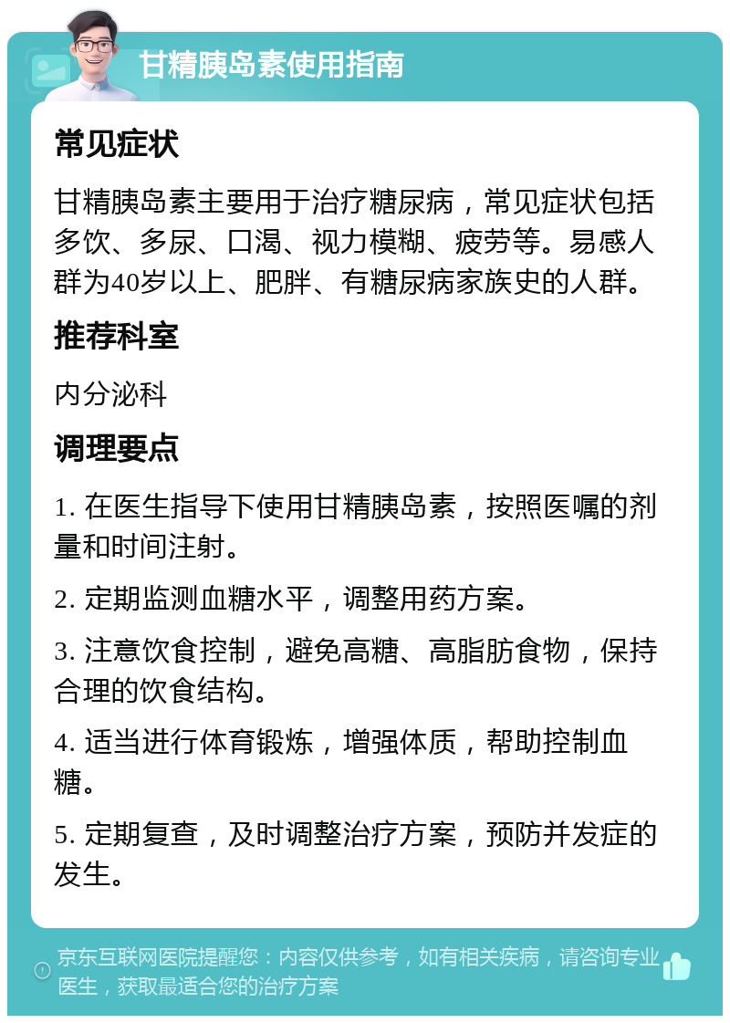 甘精胰岛素使用指南 常见症状 甘精胰岛素主要用于治疗糖尿病，常见症状包括多饮、多尿、口渴、视力模糊、疲劳等。易感人群为40岁以上、肥胖、有糖尿病家族史的人群。 推荐科室 内分泌科 调理要点 1. 在医生指导下使用甘精胰岛素，按照医嘱的剂量和时间注射。 2. 定期监测血糖水平，调整用药方案。 3. 注意饮食控制，避免高糖、高脂肪食物，保持合理的饮食结构。 4. 适当进行体育锻炼，增强体质，帮助控制血糖。 5. 定期复查，及时调整治疗方案，预防并发症的发生。