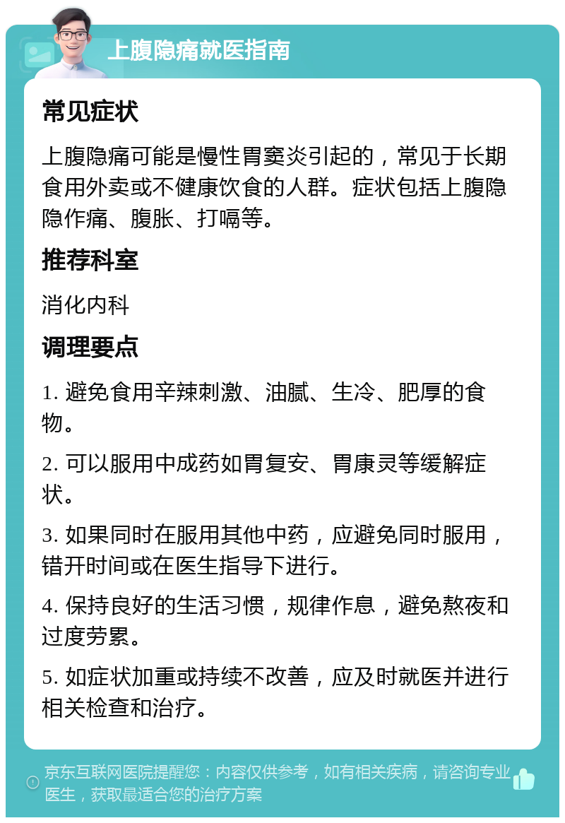 上腹隐痛就医指南 常见症状 上腹隐痛可能是慢性胃窦炎引起的，常见于长期食用外卖或不健康饮食的人群。症状包括上腹隐隐作痛、腹胀、打嗝等。 推荐科室 消化内科 调理要点 1. 避免食用辛辣刺激、油腻、生冷、肥厚的食物。 2. 可以服用中成药如胃复安、胃康灵等缓解症状。 3. 如果同时在服用其他中药，应避免同时服用，错开时间或在医生指导下进行。 4. 保持良好的生活习惯，规律作息，避免熬夜和过度劳累。 5. 如症状加重或持续不改善，应及时就医并进行相关检查和治疗。