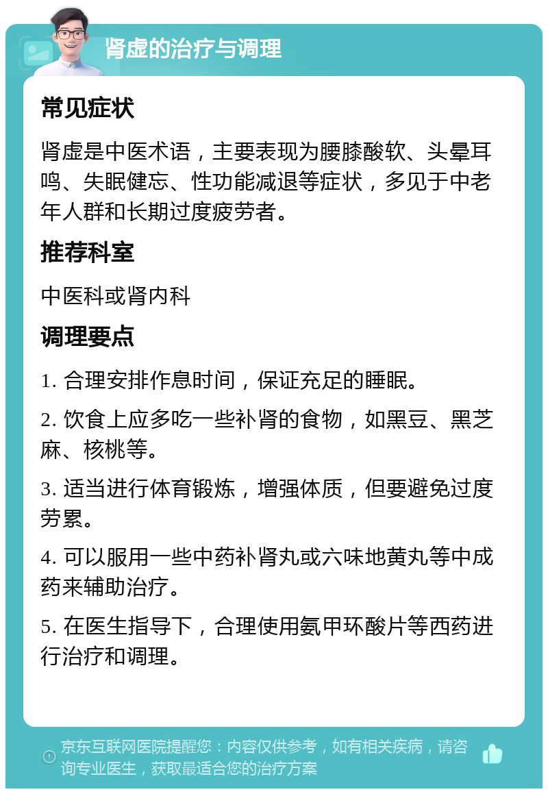 肾虚的治疗与调理 常见症状 肾虚是中医术语，主要表现为腰膝酸软、头晕耳鸣、失眠健忘、性功能减退等症状，多见于中老年人群和长期过度疲劳者。 推荐科室 中医科或肾内科 调理要点 1. 合理安排作息时间，保证充足的睡眠。 2. 饮食上应多吃一些补肾的食物，如黑豆、黑芝麻、核桃等。 3. 适当进行体育锻炼，增强体质，但要避免过度劳累。 4. 可以服用一些中药补肾丸或六味地黄丸等中成药来辅助治疗。 5. 在医生指导下，合理使用氨甲环酸片等西药进行治疗和调理。