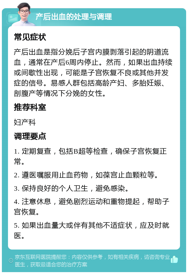 产后出血的处理与调理 常见症状 产后出血是指分娩后子宫内膜剥落引起的阴道流血，通常在产后6周内停止。然而，如果出血持续或间歇性出现，可能是子宫恢复不良或其他并发症的信号。易感人群包括高龄产妇、多胎妊娠、剖腹产等情况下分娩的女性。 推荐科室 妇产科 调理要点 1. 定期复查，包括B超等检查，确保子宫恢复正常。 2. 遵医嘱服用止血药物，如葆宫止血颗粒等。 3. 保持良好的个人卫生，避免感染。 4. 注意休息，避免剧烈运动和重物提起，帮助子宫恢复。 5. 如果出血量大或伴有其他不适症状，应及时就医。