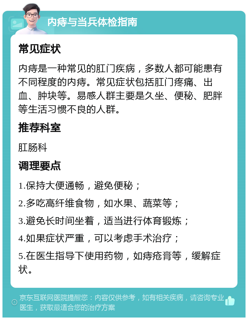 内痔与当兵体检指南 常见症状 内痔是一种常见的肛门疾病，多数人都可能患有不同程度的内痔。常见症状包括肛门疼痛、出血、肿块等。易感人群主要是久坐、便秘、肥胖等生活习惯不良的人群。 推荐科室 肛肠科 调理要点 1.保持大便通畅，避免便秘； 2.多吃高纤维食物，如水果、蔬菜等； 3.避免长时间坐着，适当进行体育锻炼； 4.如果症状严重，可以考虑手术治疗； 5.在医生指导下使用药物，如痔疮膏等，缓解症状。