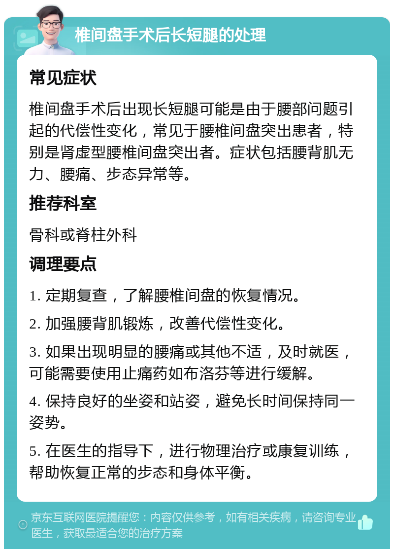 椎间盘手术后长短腿的处理 常见症状 椎间盘手术后出现长短腿可能是由于腰部问题引起的代偿性变化，常见于腰椎间盘突出患者，特别是肾虚型腰椎间盘突出者。症状包括腰背肌无力、腰痛、步态异常等。 推荐科室 骨科或脊柱外科 调理要点 1. 定期复查，了解腰椎间盘的恢复情况。 2. 加强腰背肌锻炼，改善代偿性变化。 3. 如果出现明显的腰痛或其他不适，及时就医，可能需要使用止痛药如布洛芬等进行缓解。 4. 保持良好的坐姿和站姿，避免长时间保持同一姿势。 5. 在医生的指导下，进行物理治疗或康复训练，帮助恢复正常的步态和身体平衡。