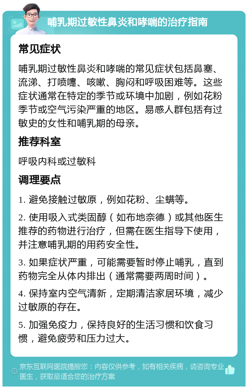 哺乳期过敏性鼻炎和哮喘的治疗指南 常见症状 哺乳期过敏性鼻炎和哮喘的常见症状包括鼻塞、流涕、打喷嚏、咳嗽、胸闷和呼吸困难等。这些症状通常在特定的季节或环境中加剧，例如花粉季节或空气污染严重的地区。易感人群包括有过敏史的女性和哺乳期的母亲。 推荐科室 呼吸内科或过敏科 调理要点 1. 避免接触过敏原，例如花粉、尘螨等。 2. 使用吸入式类固醇（如布地奈德）或其他医生推荐的药物进行治疗，但需在医生指导下使用，并注意哺乳期的用药安全性。 3. 如果症状严重，可能需要暂时停止哺乳，直到药物完全从体内排出（通常需要两周时间）。 4. 保持室内空气清新，定期清洁家居环境，减少过敏原的存在。 5. 加强免疫力，保持良好的生活习惯和饮食习惯，避免疲劳和压力过大。