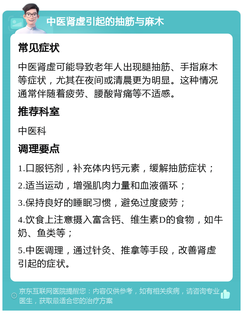 中医肾虚引起的抽筋与麻木 常见症状 中医肾虚可能导致老年人出现腿抽筋、手指麻木等症状，尤其在夜间或清晨更为明显。这种情况通常伴随着疲劳、腰酸背痛等不适感。 推荐科室 中医科 调理要点 1.口服钙剂，补充体内钙元素，缓解抽筋症状； 2.适当运动，增强肌肉力量和血液循环； 3.保持良好的睡眠习惯，避免过度疲劳； 4.饮食上注意摄入富含钙、维生素D的食物，如牛奶、鱼类等； 5.中医调理，通过针灸、推拿等手段，改善肾虚引起的症状。