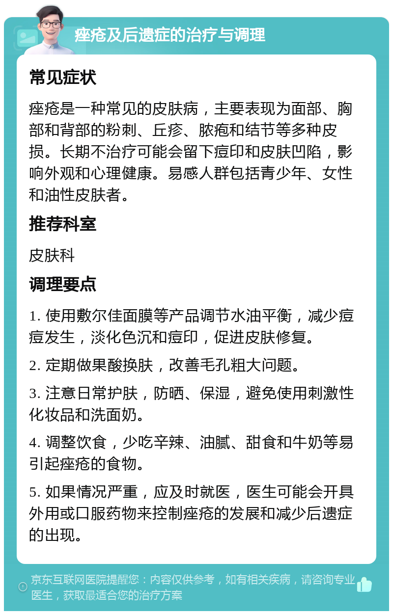 痤疮及后遗症的治疗与调理 常见症状 痤疮是一种常见的皮肤病，主要表现为面部、胸部和背部的粉刺、丘疹、脓疱和结节等多种皮损。长期不治疗可能会留下痘印和皮肤凹陷，影响外观和心理健康。易感人群包括青少年、女性和油性皮肤者。 推荐科室 皮肤科 调理要点 1. 使用敷尔佳面膜等产品调节水油平衡，减少痘痘发生，淡化色沉和痘印，促进皮肤修复。 2. 定期做果酸换肤，改善毛孔粗大问题。 3. 注意日常护肤，防晒、保湿，避免使用刺激性化妆品和洗面奶。 4. 调整饮食，少吃辛辣、油腻、甜食和牛奶等易引起痤疮的食物。 5. 如果情况严重，应及时就医，医生可能会开具外用或口服药物来控制痤疮的发展和减少后遗症的出现。