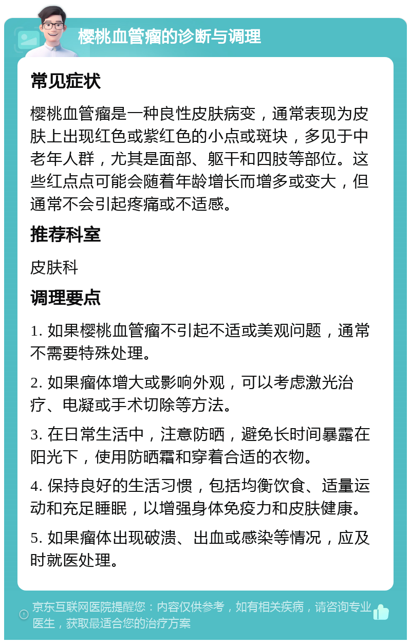 樱桃血管瘤的诊断与调理 常见症状 樱桃血管瘤是一种良性皮肤病变，通常表现为皮肤上出现红色或紫红色的小点或斑块，多见于中老年人群，尤其是面部、躯干和四肢等部位。这些红点点可能会随着年龄增长而增多或变大，但通常不会引起疼痛或不适感。 推荐科室 皮肤科 调理要点 1. 如果樱桃血管瘤不引起不适或美观问题，通常不需要特殊处理。 2. 如果瘤体增大或影响外观，可以考虑激光治疗、电凝或手术切除等方法。 3. 在日常生活中，注意防晒，避免长时间暴露在阳光下，使用防晒霜和穿着合适的衣物。 4. 保持良好的生活习惯，包括均衡饮食、适量运动和充足睡眠，以增强身体免疫力和皮肤健康。 5. 如果瘤体出现破溃、出血或感染等情况，应及时就医处理。