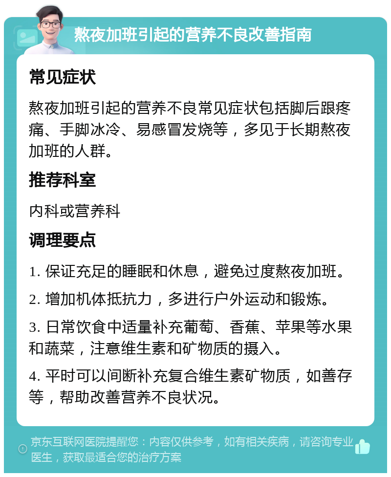 熬夜加班引起的营养不良改善指南 常见症状 熬夜加班引起的营养不良常见症状包括脚后跟疼痛、手脚冰冷、易感冒发烧等，多见于长期熬夜加班的人群。 推荐科室 内科或营养科 调理要点 1. 保证充足的睡眠和休息，避免过度熬夜加班。 2. 增加机体抵抗力，多进行户外运动和锻炼。 3. 日常饮食中适量补充葡萄、香蕉、苹果等水果和蔬菜，注意维生素和矿物质的摄入。 4. 平时可以间断补充复合维生素矿物质，如善存等，帮助改善营养不良状况。