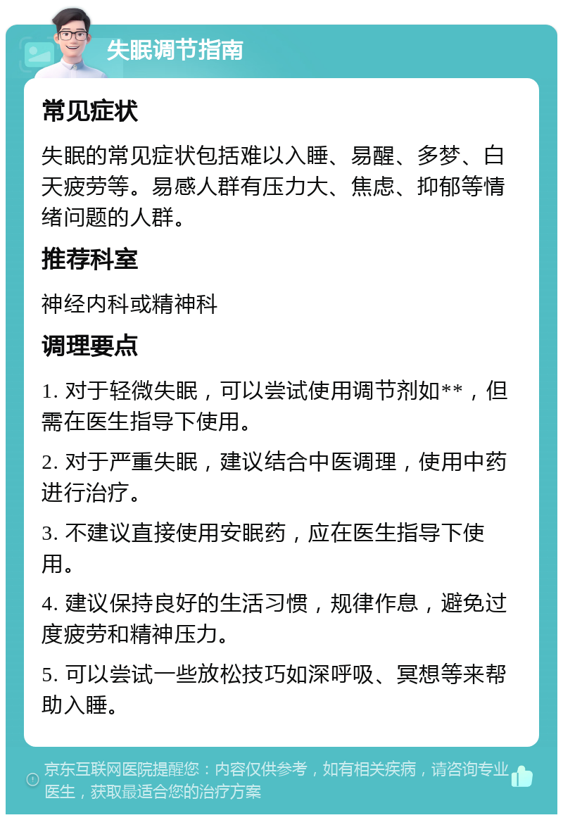 失眠调节指南 常见症状 失眠的常见症状包括难以入睡、易醒、多梦、白天疲劳等。易感人群有压力大、焦虑、抑郁等情绪问题的人群。 推荐科室 神经内科或精神科 调理要点 1. 对于轻微失眠，可以尝试使用调节剂如**，但需在医生指导下使用。 2. 对于严重失眠，建议结合中医调理，使用中药进行治疗。 3. 不建议直接使用安眠药，应在医生指导下使用。 4. 建议保持良好的生活习惯，规律作息，避免过度疲劳和精神压力。 5. 可以尝试一些放松技巧如深呼吸、冥想等来帮助入睡。