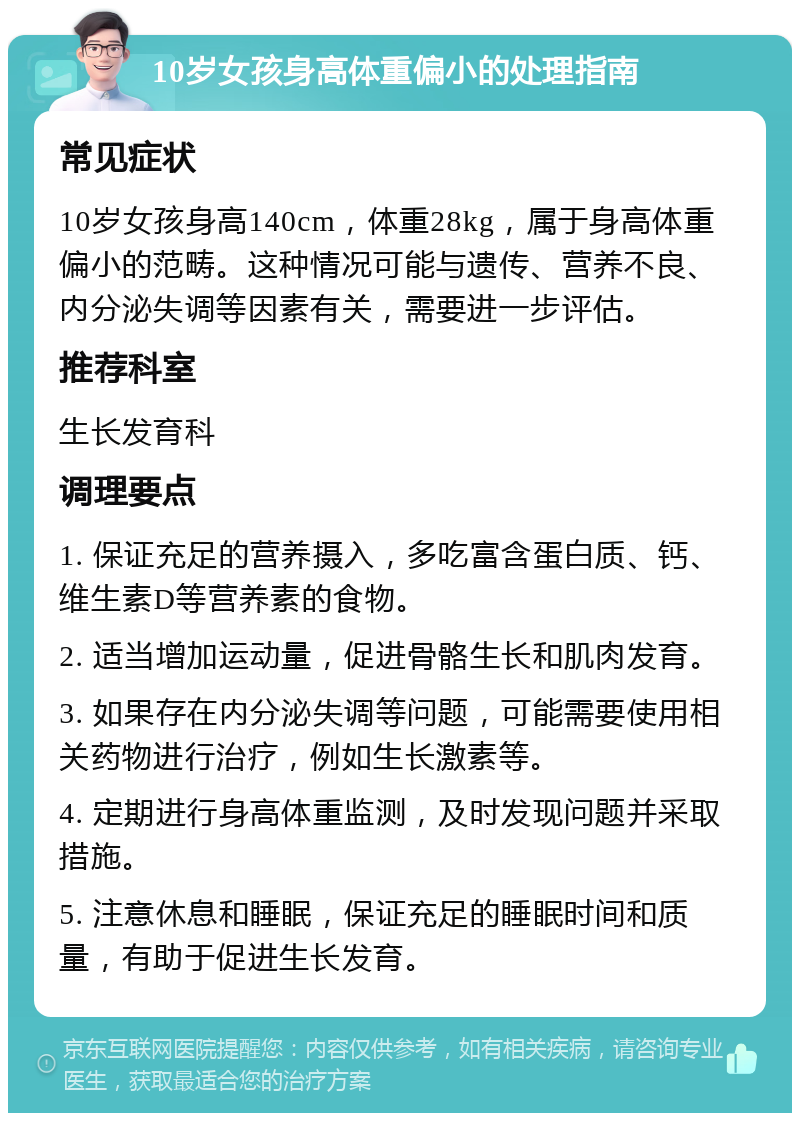 10岁女孩身高体重偏小的处理指南 常见症状 10岁女孩身高140cm，体重28kg，属于身高体重偏小的范畴。这种情况可能与遗传、营养不良、内分泌失调等因素有关，需要进一步评估。 推荐科室 生长发育科 调理要点 1. 保证充足的营养摄入，多吃富含蛋白质、钙、维生素D等营养素的食物。 2. 适当增加运动量，促进骨骼生长和肌肉发育。 3. 如果存在内分泌失调等问题，可能需要使用相关药物进行治疗，例如生长激素等。 4. 定期进行身高体重监测，及时发现问题并采取措施。 5. 注意休息和睡眠，保证充足的睡眠时间和质量，有助于促进生长发育。