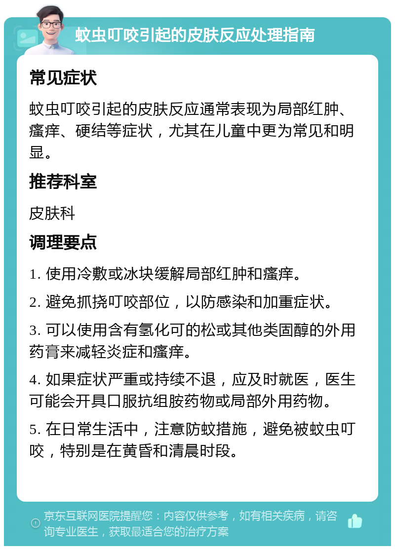 蚊虫叮咬引起的皮肤反应处理指南 常见症状 蚊虫叮咬引起的皮肤反应通常表现为局部红肿、瘙痒、硬结等症状，尤其在儿童中更为常见和明显。 推荐科室 皮肤科 调理要点 1. 使用冷敷或冰块缓解局部红肿和瘙痒。 2. 避免抓挠叮咬部位，以防感染和加重症状。 3. 可以使用含有氢化可的松或其他类固醇的外用药膏来减轻炎症和瘙痒。 4. 如果症状严重或持续不退，应及时就医，医生可能会开具口服抗组胺药物或局部外用药物。 5. 在日常生活中，注意防蚊措施，避免被蚊虫叮咬，特别是在黄昏和清晨时段。