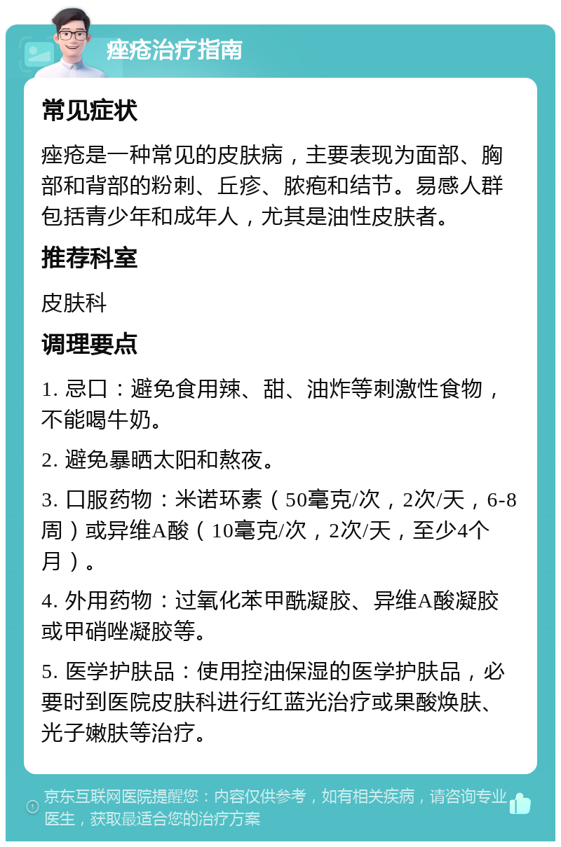 痤疮治疗指南 常见症状 痤疮是一种常见的皮肤病，主要表现为面部、胸部和背部的粉刺、丘疹、脓疱和结节。易感人群包括青少年和成年人，尤其是油性皮肤者。 推荐科室 皮肤科 调理要点 1. 忌口：避免食用辣、甜、油炸等刺激性食物，不能喝牛奶。 2. 避免暴晒太阳和熬夜。 3. 口服药物：米诺环素（50毫克/次，2次/天，6-8周）或异维A酸（10毫克/次，2次/天，至少4个月）。 4. 外用药物：过氧化苯甲酰凝胶、异维A酸凝胶或甲硝唑凝胶等。 5. 医学护肤品：使用控油保湿的医学护肤品，必要时到医院皮肤科进行红蓝光治疗或果酸焕肤、光子嫩肤等治疗。