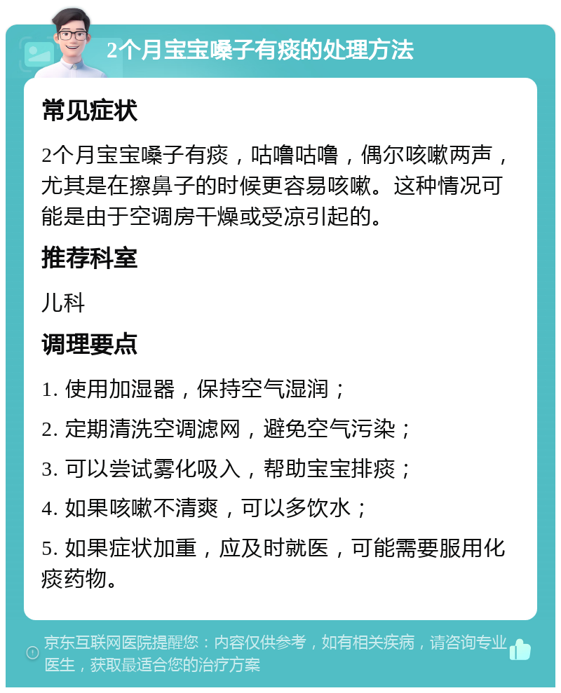 2个月宝宝嗓子有痰的处理方法 常见症状 2个月宝宝嗓子有痰，咕噜咕噜，偶尔咳嗽两声，尤其是在擦鼻子的时候更容易咳嗽。这种情况可能是由于空调房干燥或受凉引起的。 推荐科室 儿科 调理要点 1. 使用加湿器，保持空气湿润； 2. 定期清洗空调滤网，避免空气污染； 3. 可以尝试雾化吸入，帮助宝宝排痰； 4. 如果咳嗽不清爽，可以多饮水； 5. 如果症状加重，应及时就医，可能需要服用化痰药物。