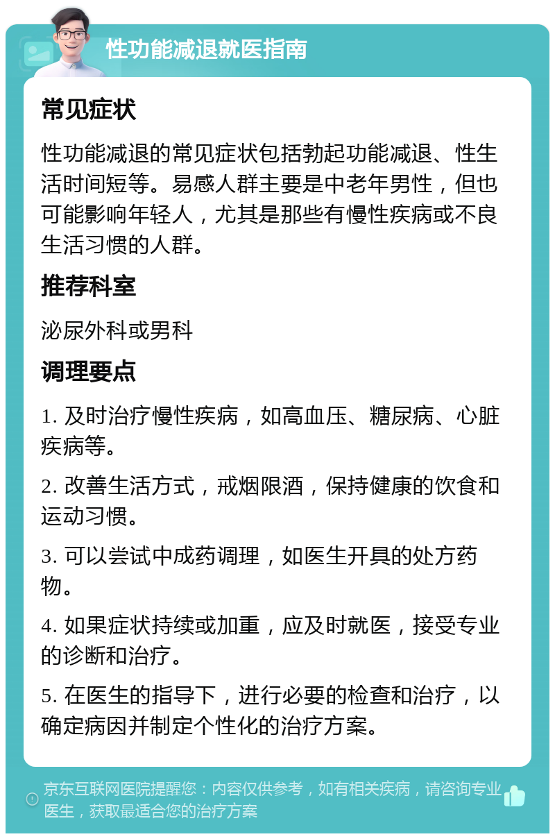 性功能减退就医指南 常见症状 性功能减退的常见症状包括勃起功能减退、性生活时间短等。易感人群主要是中老年男性，但也可能影响年轻人，尤其是那些有慢性疾病或不良生活习惯的人群。 推荐科室 泌尿外科或男科 调理要点 1. 及时治疗慢性疾病，如高血压、糖尿病、心脏疾病等。 2. 改善生活方式，戒烟限酒，保持健康的饮食和运动习惯。 3. 可以尝试中成药调理，如医生开具的处方药物。 4. 如果症状持续或加重，应及时就医，接受专业的诊断和治疗。 5. 在医生的指导下，进行必要的检查和治疗，以确定病因并制定个性化的治疗方案。