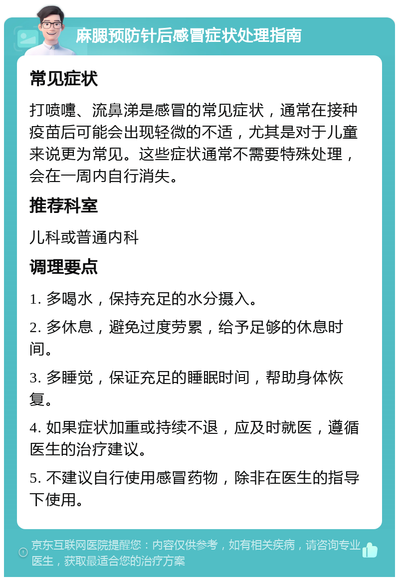 麻腮预防针后感冒症状处理指南 常见症状 打喷嚏、流鼻涕是感冒的常见症状，通常在接种疫苗后可能会出现轻微的不适，尤其是对于儿童来说更为常见。这些症状通常不需要特殊处理，会在一周内自行消失。 推荐科室 儿科或普通内科 调理要点 1. 多喝水，保持充足的水分摄入。 2. 多休息，避免过度劳累，给予足够的休息时间。 3. 多睡觉，保证充足的睡眠时间，帮助身体恢复。 4. 如果症状加重或持续不退，应及时就医，遵循医生的治疗建议。 5. 不建议自行使用感冒药物，除非在医生的指导下使用。