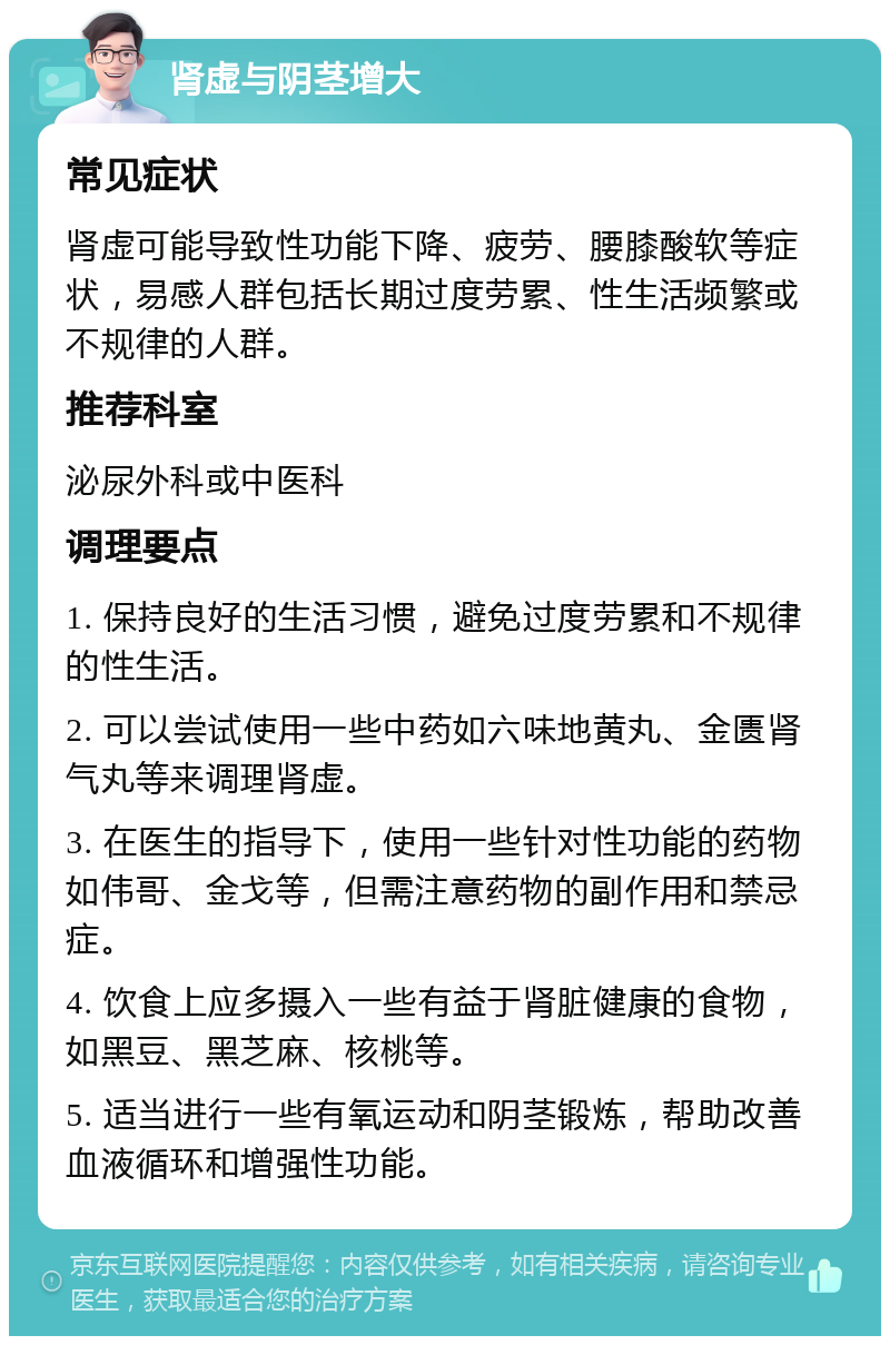 肾虚与阴茎增大 常见症状 肾虚可能导致性功能下降、疲劳、腰膝酸软等症状，易感人群包括长期过度劳累、性生活频繁或不规律的人群。 推荐科室 泌尿外科或中医科 调理要点 1. 保持良好的生活习惯，避免过度劳累和不规律的性生活。 2. 可以尝试使用一些中药如六味地黄丸、金匮肾气丸等来调理肾虚。 3. 在医生的指导下，使用一些针对性功能的药物如伟哥、金戈等，但需注意药物的副作用和禁忌症。 4. 饮食上应多摄入一些有益于肾脏健康的食物，如黑豆、黑芝麻、核桃等。 5. 适当进行一些有氧运动和阴茎锻炼，帮助改善血液循环和增强性功能。