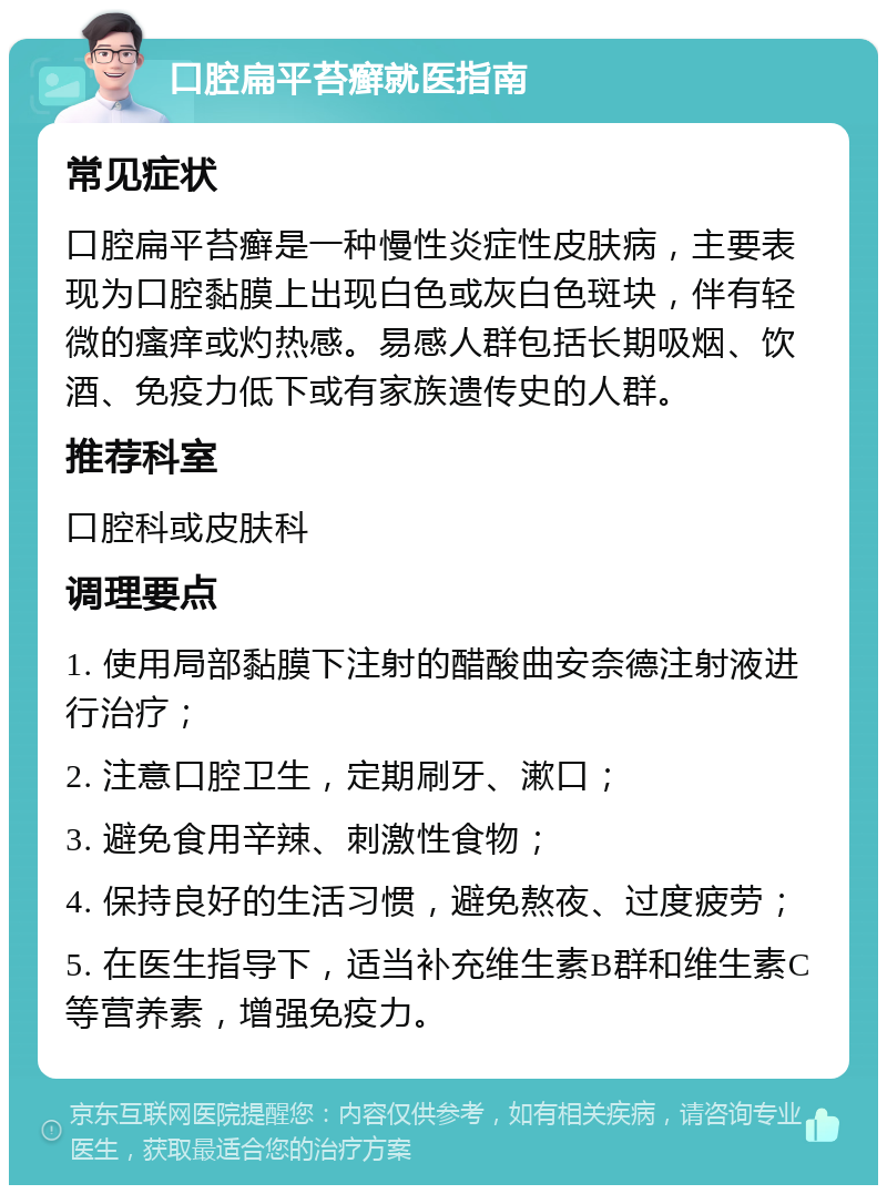 口腔扁平苔癣就医指南 常见症状 口腔扁平苔癣是一种慢性炎症性皮肤病，主要表现为口腔黏膜上出现白色或灰白色斑块，伴有轻微的瘙痒或灼热感。易感人群包括长期吸烟、饮酒、免疫力低下或有家族遗传史的人群。 推荐科室 口腔科或皮肤科 调理要点 1. 使用局部黏膜下注射的醋酸曲安奈德注射液进行治疗； 2. 注意口腔卫生，定期刷牙、漱口； 3. 避免食用辛辣、刺激性食物； 4. 保持良好的生活习惯，避免熬夜、过度疲劳； 5. 在医生指导下，适当补充维生素B群和维生素C等营养素，增强免疫力。