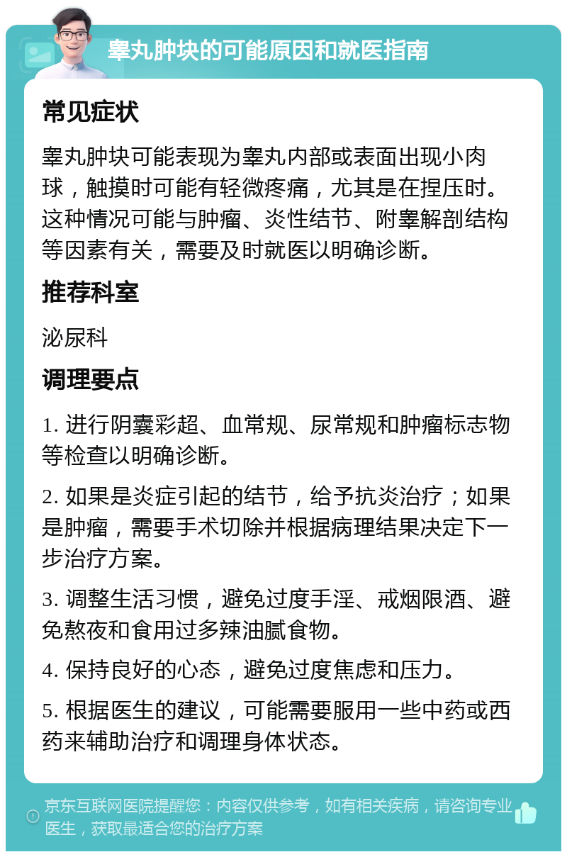 睾丸肿块的可能原因和就医指南 常见症状 睾丸肿块可能表现为睾丸内部或表面出现小肉球，触摸时可能有轻微疼痛，尤其是在捏压时。这种情况可能与肿瘤、炎性结节、附睾解剖结构等因素有关，需要及时就医以明确诊断。 推荐科室 泌尿科 调理要点 1. 进行阴囊彩超、血常规、尿常规和肿瘤标志物等检查以明确诊断。 2. 如果是炎症引起的结节，给予抗炎治疗；如果是肿瘤，需要手术切除并根据病理结果决定下一步治疗方案。 3. 调整生活习惯，避免过度手淫、戒烟限酒、避免熬夜和食用过多辣油腻食物。 4. 保持良好的心态，避免过度焦虑和压力。 5. 根据医生的建议，可能需要服用一些中药或西药来辅助治疗和调理身体状态。