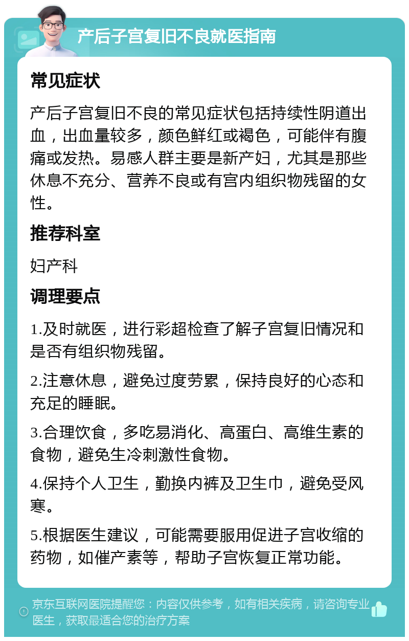 产后子宫复旧不良就医指南 常见症状 产后子宫复旧不良的常见症状包括持续性阴道出血，出血量较多，颜色鲜红或褐色，可能伴有腹痛或发热。易感人群主要是新产妇，尤其是那些休息不充分、营养不良或有宫内组织物残留的女性。 推荐科室 妇产科 调理要点 1.及时就医，进行彩超检查了解子宫复旧情况和是否有组织物残留。 2.注意休息，避免过度劳累，保持良好的心态和充足的睡眠。 3.合理饮食，多吃易消化、高蛋白、高维生素的食物，避免生冷刺激性食物。 4.保持个人卫生，勤换内裤及卫生巾，避免受风寒。 5.根据医生建议，可能需要服用促进子宫收缩的药物，如催产素等，帮助子宫恢复正常功能。