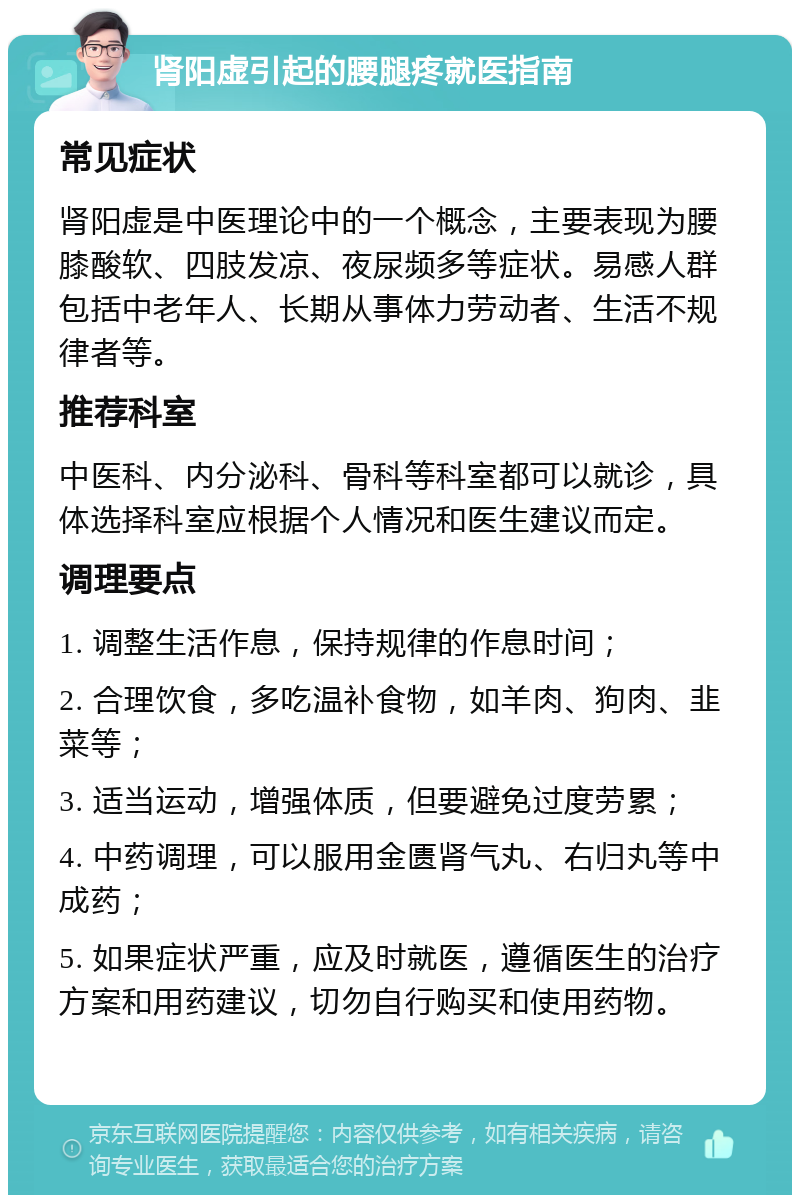 肾阳虚引起的腰腿疼就医指南 常见症状 肾阳虚是中医理论中的一个概念，主要表现为腰膝酸软、四肢发凉、夜尿频多等症状。易感人群包括中老年人、长期从事体力劳动者、生活不规律者等。 推荐科室 中医科、内分泌科、骨科等科室都可以就诊，具体选择科室应根据个人情况和医生建议而定。 调理要点 1. 调整生活作息，保持规律的作息时间； 2. 合理饮食，多吃温补食物，如羊肉、狗肉、韭菜等； 3. 适当运动，增强体质，但要避免过度劳累； 4. 中药调理，可以服用金匮肾气丸、右归丸等中成药； 5. 如果症状严重，应及时就医，遵循医生的治疗方案和用药建议，切勿自行购买和使用药物。