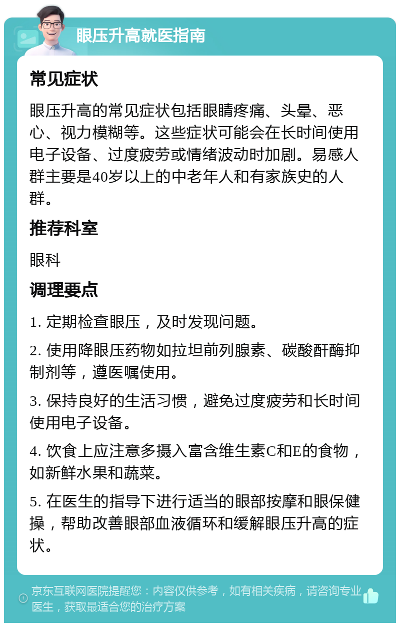 眼压升高就医指南 常见症状 眼压升高的常见症状包括眼睛疼痛、头晕、恶心、视力模糊等。这些症状可能会在长时间使用电子设备、过度疲劳或情绪波动时加剧。易感人群主要是40岁以上的中老年人和有家族史的人群。 推荐科室 眼科 调理要点 1. 定期检查眼压，及时发现问题。 2. 使用降眼压药物如拉坦前列腺素、碳酸酐酶抑制剂等，遵医嘱使用。 3. 保持良好的生活习惯，避免过度疲劳和长时间使用电子设备。 4. 饮食上应注意多摄入富含维生素C和E的食物，如新鲜水果和蔬菜。 5. 在医生的指导下进行适当的眼部按摩和眼保健操，帮助改善眼部血液循环和缓解眼压升高的症状。