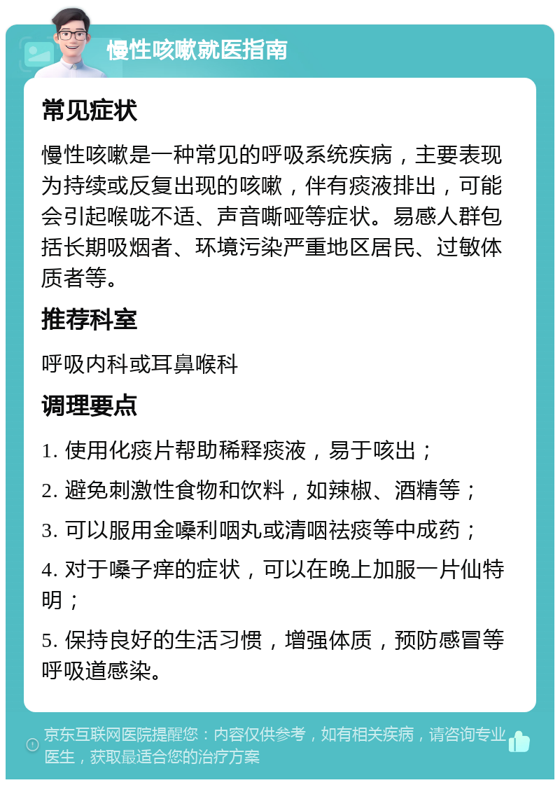 慢性咳嗽就医指南 常见症状 慢性咳嗽是一种常见的呼吸系统疾病，主要表现为持续或反复出现的咳嗽，伴有痰液排出，可能会引起喉咙不适、声音嘶哑等症状。易感人群包括长期吸烟者、环境污染严重地区居民、过敏体质者等。 推荐科室 呼吸内科或耳鼻喉科 调理要点 1. 使用化痰片帮助稀释痰液，易于咳出； 2. 避免刺激性食物和饮料，如辣椒、酒精等； 3. 可以服用金嗓利咽丸或清咽祛痰等中成药； 4. 对于嗓子痒的症状，可以在晚上加服一片仙特明； 5. 保持良好的生活习惯，增强体质，预防感冒等呼吸道感染。