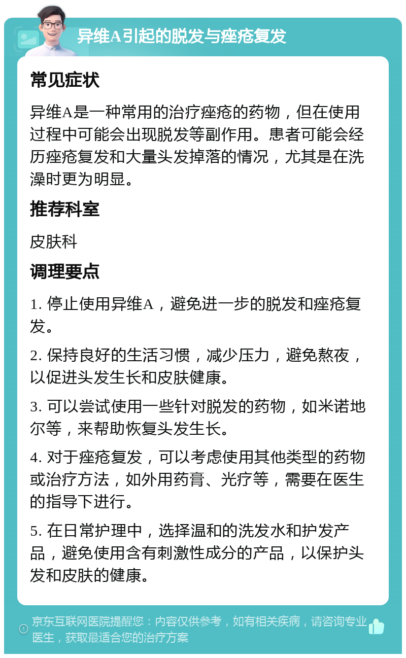 异维A引起的脱发与痤疮复发 常见症状 异维A是一种常用的治疗痤疮的药物，但在使用过程中可能会出现脱发等副作用。患者可能会经历痤疮复发和大量头发掉落的情况，尤其是在洗澡时更为明显。 推荐科室 皮肤科 调理要点 1. 停止使用异维A，避免进一步的脱发和痤疮复发。 2. 保持良好的生活习惯，减少压力，避免熬夜，以促进头发生长和皮肤健康。 3. 可以尝试使用一些针对脱发的药物，如米诺地尔等，来帮助恢复头发生长。 4. 对于痤疮复发，可以考虑使用其他类型的药物或治疗方法，如外用药膏、光疗等，需要在医生的指导下进行。 5. 在日常护理中，选择温和的洗发水和护发产品，避免使用含有刺激性成分的产品，以保护头发和皮肤的健康。