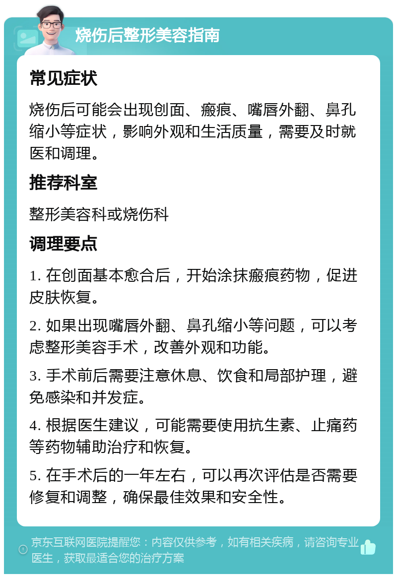 烧伤后整形美容指南 常见症状 烧伤后可能会出现创面、瘢痕、嘴唇外翻、鼻孔缩小等症状，影响外观和生活质量，需要及时就医和调理。 推荐科室 整形美容科或烧伤科 调理要点 1. 在创面基本愈合后，开始涂抹瘢痕药物，促进皮肤恢复。 2. 如果出现嘴唇外翻、鼻孔缩小等问题，可以考虑整形美容手术，改善外观和功能。 3. 手术前后需要注意休息、饮食和局部护理，避免感染和并发症。 4. 根据医生建议，可能需要使用抗生素、止痛药等药物辅助治疗和恢复。 5. 在手术后的一年左右，可以再次评估是否需要修复和调整，确保最佳效果和安全性。