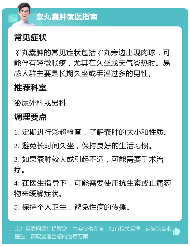 睾丸囊肿就医指南 常见症状 睾丸囊肿的常见症状包括睾丸旁边出现肉球，可能伴有轻微胀疼，尤其在久坐或天气炎热时。易感人群主要是长期久坐或手淫过多的男性。 推荐科室 泌尿外科或男科 调理要点 1. 定期进行彩超检查，了解囊肿的大小和性质。 2. 避免长时间久坐，保持良好的生活习惯。 3. 如果囊肿较大或引起不适，可能需要手术治疗。 4. 在医生指导下，可能需要使用抗生素或止痛药物来缓解症状。 5. 保持个人卫生，避免性病的传播。