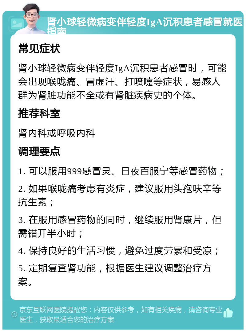 肾小球轻微病变伴轻度IgA沉积患者感冒就医指南 常见症状 肾小球轻微病变伴轻度IgA沉积患者感冒时，可能会出现喉咙痛、冒虚汗、打喷嚏等症状，易感人群为肾脏功能不全或有肾脏疾病史的个体。 推荐科室 肾内科或呼吸内科 调理要点 1. 可以服用999感冒灵、日夜百服宁等感冒药物； 2. 如果喉咙痛考虑有炎症，建议服用头孢呋辛等抗生素； 3. 在服用感冒药物的同时，继续服用肾康片，但需错开半小时； 4. 保持良好的生活习惯，避免过度劳累和受凉； 5. 定期复查肾功能，根据医生建议调整治疗方案。