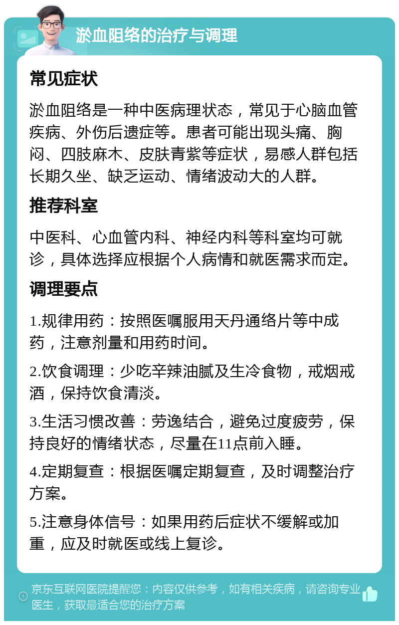 淤血阻络的治疗与调理 常见症状 淤血阻络是一种中医病理状态，常见于心脑血管疾病、外伤后遗症等。患者可能出现头痛、胸闷、四肢麻木、皮肤青紫等症状，易感人群包括长期久坐、缺乏运动、情绪波动大的人群。 推荐科室 中医科、心血管内科、神经内科等科室均可就诊，具体选择应根据个人病情和就医需求而定。 调理要点 1.规律用药：按照医嘱服用天丹通络片等中成药，注意剂量和用药时间。 2.饮食调理：少吃辛辣油腻及生冷食物，戒烟戒酒，保持饮食清淡。 3.生活习惯改善：劳逸结合，避免过度疲劳，保持良好的情绪状态，尽量在11点前入睡。 4.定期复查：根据医嘱定期复查，及时调整治疗方案。 5.注意身体信号：如果用药后症状不缓解或加重，应及时就医或线上复诊。