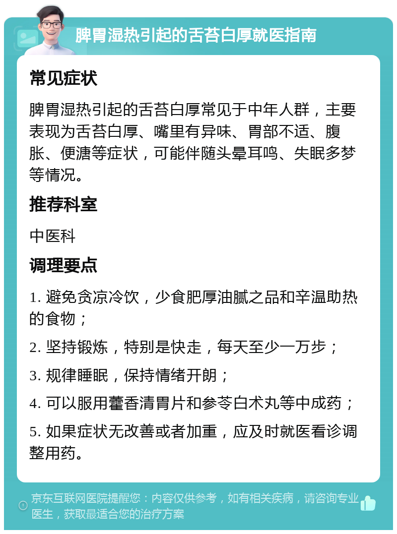 脾胃湿热引起的舌苔白厚就医指南 常见症状 脾胃湿热引起的舌苔白厚常见于中年人群，主要表现为舌苔白厚、嘴里有异味、胃部不适、腹胀、便溏等症状，可能伴随头晕耳鸣、失眠多梦等情况。 推荐科室 中医科 调理要点 1. 避免贪凉冷饮，少食肥厚油腻之品和辛温助热的食物； 2. 坚持锻炼，特别是快走，每天至少一万步； 3. 规律睡眠，保持情绪开朗； 4. 可以服用藿香清胃片和参苓白术丸等中成药； 5. 如果症状无改善或者加重，应及时就医看诊调整用药。