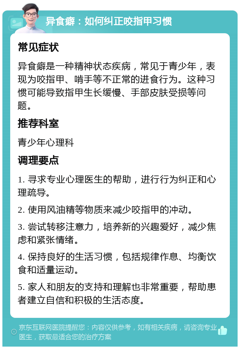 异食癖：如何纠正咬指甲习惯 常见症状 异食癖是一种精神状态疾病，常见于青少年，表现为咬指甲、啃手等不正常的进食行为。这种习惯可能导致指甲生长缓慢、手部皮肤受损等问题。 推荐科室 青少年心理科 调理要点 1. 寻求专业心理医生的帮助，进行行为纠正和心理疏导。 2. 使用风油精等物质来减少咬指甲的冲动。 3. 尝试转移注意力，培养新的兴趣爱好，减少焦虑和紧张情绪。 4. 保持良好的生活习惯，包括规律作息、均衡饮食和适量运动。 5. 家人和朋友的支持和理解也非常重要，帮助患者建立自信和积极的生活态度。