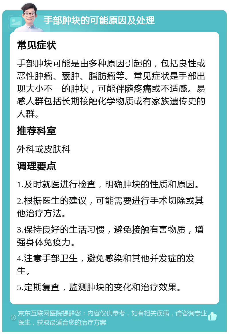 手部肿块的可能原因及处理 常见症状 手部肿块可能是由多种原因引起的，包括良性或恶性肿瘤、囊肿、脂肪瘤等。常见症状是手部出现大小不一的肿块，可能伴随疼痛或不适感。易感人群包括长期接触化学物质或有家族遗传史的人群。 推荐科室 外科或皮肤科 调理要点 1.及时就医进行检查，明确肿块的性质和原因。 2.根据医生的建议，可能需要进行手术切除或其他治疗方法。 3.保持良好的生活习惯，避免接触有害物质，增强身体免疫力。 4.注意手部卫生，避免感染和其他并发症的发生。 5.定期复查，监测肿块的变化和治疗效果。