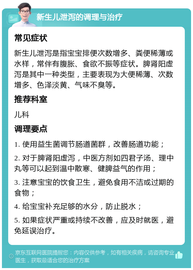 新生儿泄泻的调理与治疗 常见症状 新生儿泄泻是指宝宝排便次数增多、粪便稀薄或水样，常伴有腹胀、食欲不振等症状。脾肾阳虚泻是其中一种类型，主要表现为大便稀薄、次数增多、色泽淡黄、气味不臭等。 推荐科室 儿科 调理要点 1. 使用益生菌调节肠道菌群，改善肠道功能； 2. 对于脾肾阳虚泻，中医方剂如四君子汤、理中丸等可以起到温中散寒、健脾益气的作用； 3. 注意宝宝的饮食卫生，避免食用不洁或过期的食物； 4. 给宝宝补充足够的水分，防止脱水； 5. 如果症状严重或持续不改善，应及时就医，避免延误治疗。