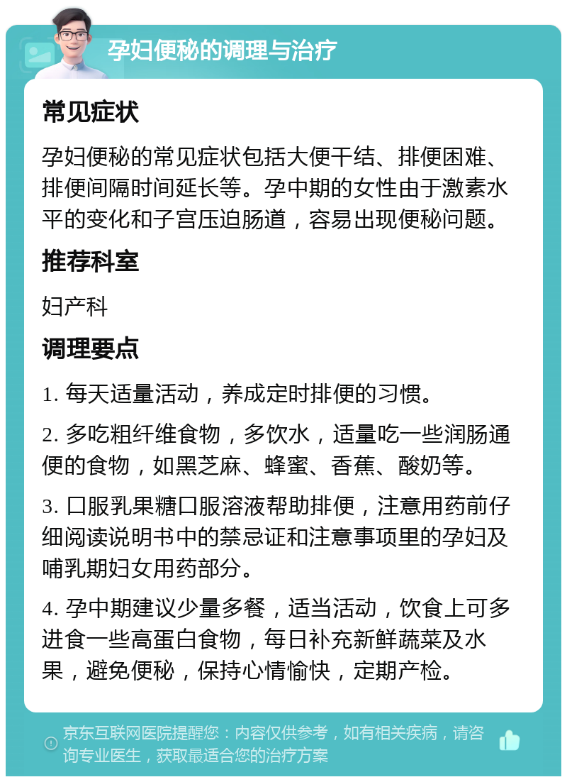 孕妇便秘的调理与治疗 常见症状 孕妇便秘的常见症状包括大便干结、排便困难、排便间隔时间延长等。孕中期的女性由于激素水平的变化和子宫压迫肠道，容易出现便秘问题。 推荐科室 妇产科 调理要点 1. 每天适量活动，养成定时排便的习惯。 2. 多吃粗纤维食物，多饮水，适量吃一些润肠通便的食物，如黑芝麻、蜂蜜、香蕉、酸奶等。 3. 口服乳果糖口服溶液帮助排便，注意用药前仔细阅读说明书中的禁忌证和注意事项里的孕妇及哺乳期妇女用药部分。 4. 孕中期建议少量多餐，适当活动，饮食上可多进食一些高蛋白食物，每日补充新鲜蔬菜及水果，避免便秘，保持心情愉快，定期产检。