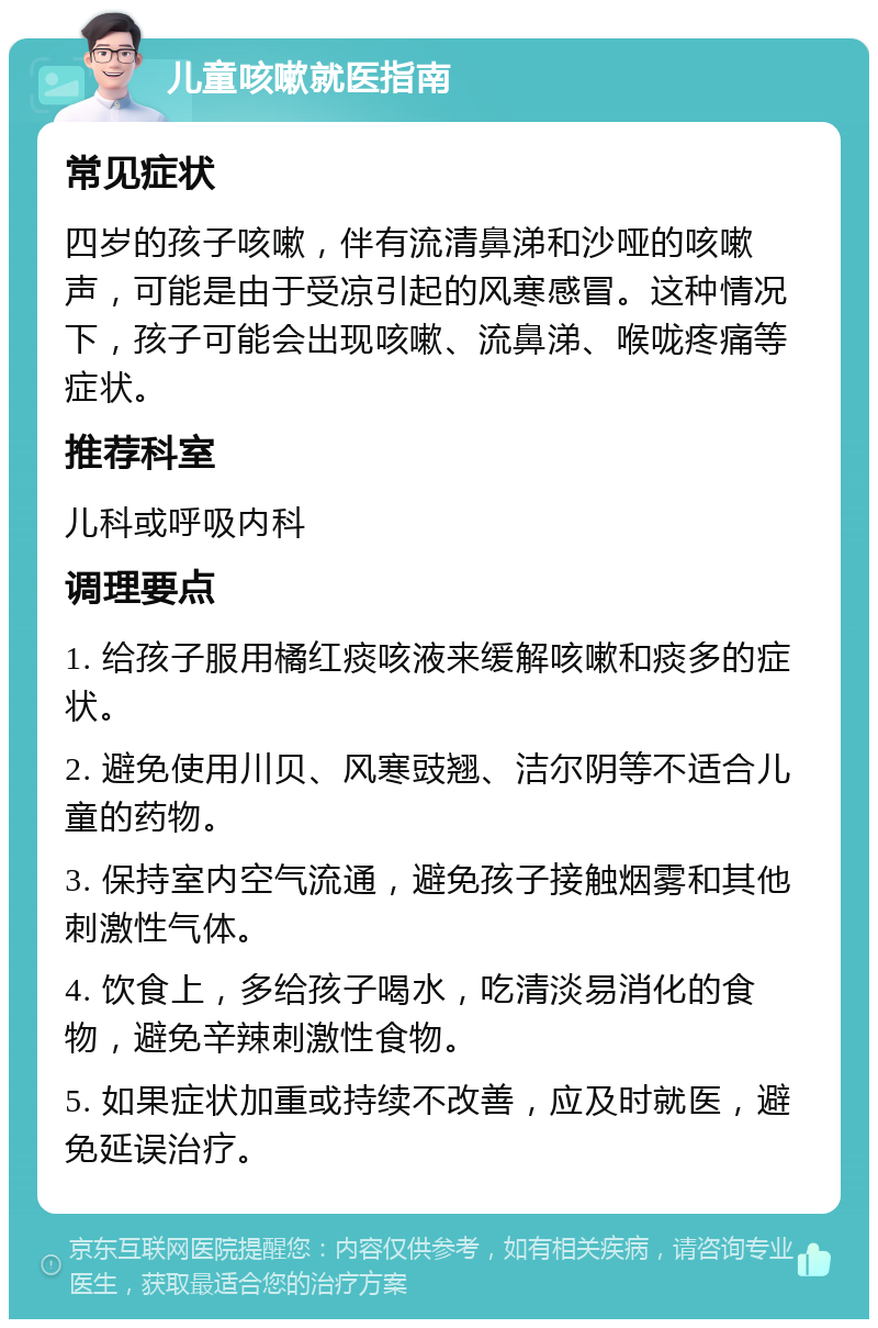 儿童咳嗽就医指南 常见症状 四岁的孩子咳嗽，伴有流清鼻涕和沙哑的咳嗽声，可能是由于受凉引起的风寒感冒。这种情况下，孩子可能会出现咳嗽、流鼻涕、喉咙疼痛等症状。 推荐科室 儿科或呼吸内科 调理要点 1. 给孩子服用橘红痰咳液来缓解咳嗽和痰多的症状。 2. 避免使用川贝、风寒豉翘、洁尔阴等不适合儿童的药物。 3. 保持室内空气流通，避免孩子接触烟雾和其他刺激性气体。 4. 饮食上，多给孩子喝水，吃清淡易消化的食物，避免辛辣刺激性食物。 5. 如果症状加重或持续不改善，应及时就医，避免延误治疗。