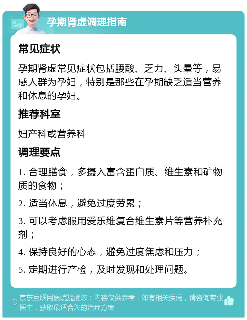 孕期肾虚调理指南 常见症状 孕期肾虚常见症状包括腰酸、乏力、头晕等，易感人群为孕妇，特别是那些在孕期缺乏适当营养和休息的孕妇。 推荐科室 妇产科或营养科 调理要点 1. 合理膳食，多摄入富含蛋白质、维生素和矿物质的食物； 2. 适当休息，避免过度劳累； 3. 可以考虑服用爱乐维复合维生素片等营养补充剂； 4. 保持良好的心态，避免过度焦虑和压力； 5. 定期进行产检，及时发现和处理问题。