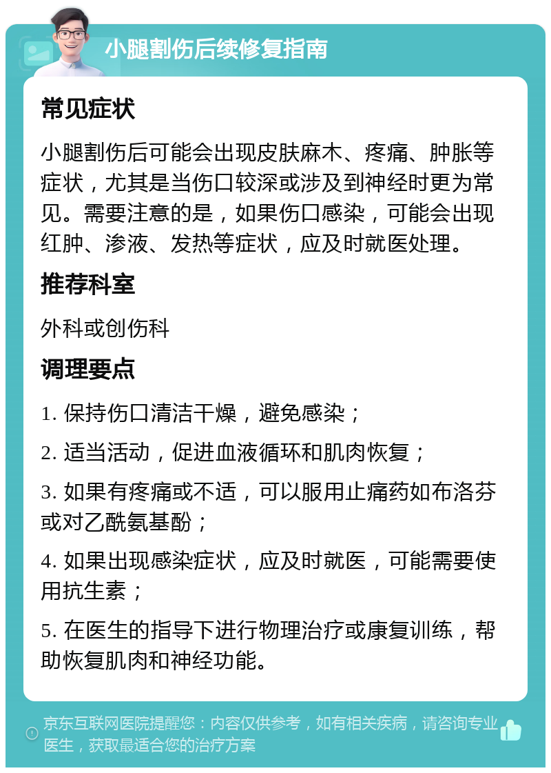 小腿割伤后续修复指南 常见症状 小腿割伤后可能会出现皮肤麻木、疼痛、肿胀等症状，尤其是当伤口较深或涉及到神经时更为常见。需要注意的是，如果伤口感染，可能会出现红肿、渗液、发热等症状，应及时就医处理。 推荐科室 外科或创伤科 调理要点 1. 保持伤口清洁干燥，避免感染； 2. 适当活动，促进血液循环和肌肉恢复； 3. 如果有疼痛或不适，可以服用止痛药如布洛芬或对乙酰氨基酚； 4. 如果出现感染症状，应及时就医，可能需要使用抗生素； 5. 在医生的指导下进行物理治疗或康复训练，帮助恢复肌肉和神经功能。