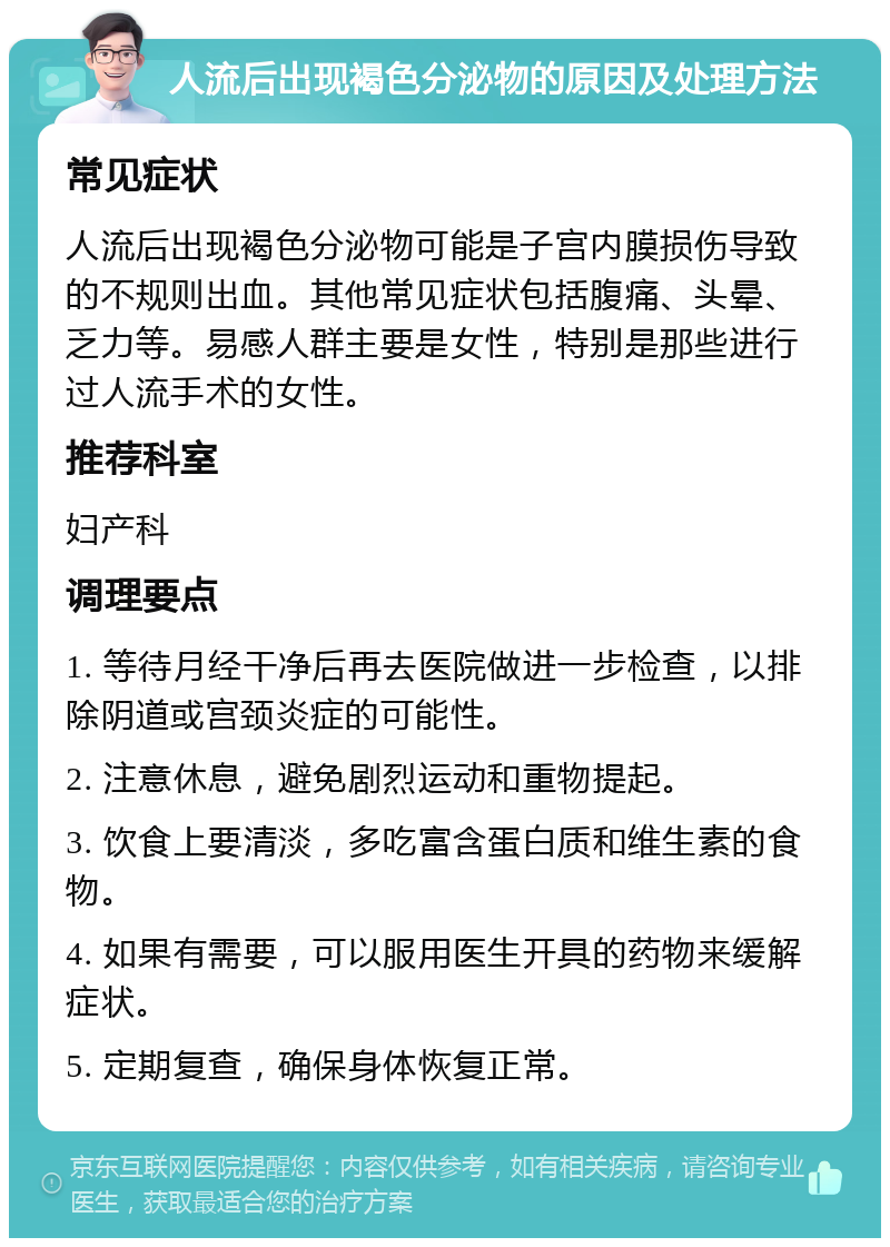 人流后出现褐色分泌物的原因及处理方法 常见症状 人流后出现褐色分泌物可能是子宫内膜损伤导致的不规则出血。其他常见症状包括腹痛、头晕、乏力等。易感人群主要是女性，特别是那些进行过人流手术的女性。 推荐科室 妇产科 调理要点 1. 等待月经干净后再去医院做进一步检查，以排除阴道或宫颈炎症的可能性。 2. 注意休息，避免剧烈运动和重物提起。 3. 饮食上要清淡，多吃富含蛋白质和维生素的食物。 4. 如果有需要，可以服用医生开具的药物来缓解症状。 5. 定期复查，确保身体恢复正常。