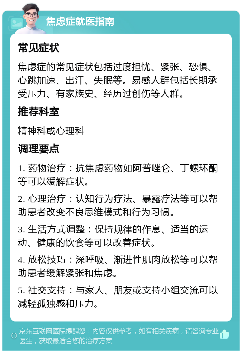 焦虑症就医指南 常见症状 焦虑症的常见症状包括过度担忧、紧张、恐惧、心跳加速、出汗、失眠等。易感人群包括长期承受压力、有家族史、经历过创伤等人群。 推荐科室 精神科或心理科 调理要点 1. 药物治疗：抗焦虑药物如阿普唑仑、丁螺环酮等可以缓解症状。 2. 心理治疗：认知行为疗法、暴露疗法等可以帮助患者改变不良思维模式和行为习惯。 3. 生活方式调整：保持规律的作息、适当的运动、健康的饮食等可以改善症状。 4. 放松技巧：深呼吸、渐进性肌肉放松等可以帮助患者缓解紧张和焦虑。 5. 社交支持：与家人、朋友或支持小组交流可以减轻孤独感和压力。