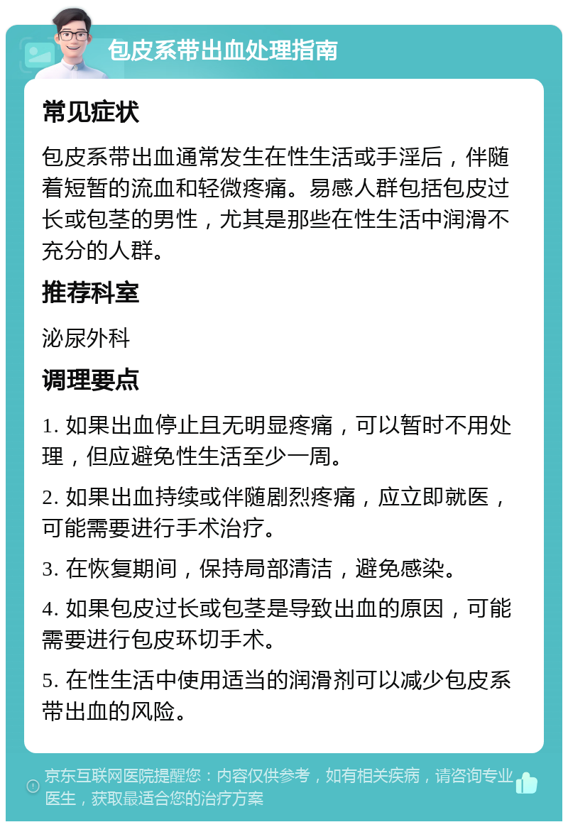 包皮系带出血处理指南 常见症状 包皮系带出血通常发生在性生活或手淫后，伴随着短暂的流血和轻微疼痛。易感人群包括包皮过长或包茎的男性，尤其是那些在性生活中润滑不充分的人群。 推荐科室 泌尿外科 调理要点 1. 如果出血停止且无明显疼痛，可以暂时不用处理，但应避免性生活至少一周。 2. 如果出血持续或伴随剧烈疼痛，应立即就医，可能需要进行手术治疗。 3. 在恢复期间，保持局部清洁，避免感染。 4. 如果包皮过长或包茎是导致出血的原因，可能需要进行包皮环切手术。 5. 在性生活中使用适当的润滑剂可以减少包皮系带出血的风险。