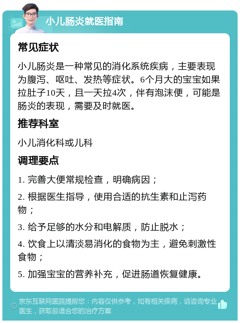 小儿肠炎就医指南 常见症状 小儿肠炎是一种常见的消化系统疾病，主要表现为腹泻、呕吐、发热等症状。6个月大的宝宝如果拉肚子10天，且一天拉4次，伴有泡沫便，可能是肠炎的表现，需要及时就医。 推荐科室 小儿消化科或儿科 调理要点 1. 完善大便常规检查，明确病因； 2. 根据医生指导，使用合适的抗生素和止泻药物； 3. 给予足够的水分和电解质，防止脱水； 4. 饮食上以清淡易消化的食物为主，避免刺激性食物； 5. 加强宝宝的营养补充，促进肠道恢复健康。