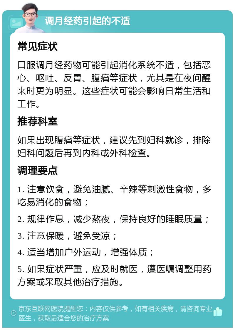 调月经药引起的不适 常见症状 口服调月经药物可能引起消化系统不适，包括恶心、呕吐、反胃、腹痛等症状，尤其是在夜间醒来时更为明显。这些症状可能会影响日常生活和工作。 推荐科室 如果出现腹痛等症状，建议先到妇科就诊，排除妇科问题后再到内科或外科检查。 调理要点 1. 注意饮食，避免油腻、辛辣等刺激性食物，多吃易消化的食物； 2. 规律作息，减少熬夜，保持良好的睡眠质量； 3. 注意保暖，避免受凉； 4. 适当增加户外运动，增强体质； 5. 如果症状严重，应及时就医，遵医嘱调整用药方案或采取其他治疗措施。