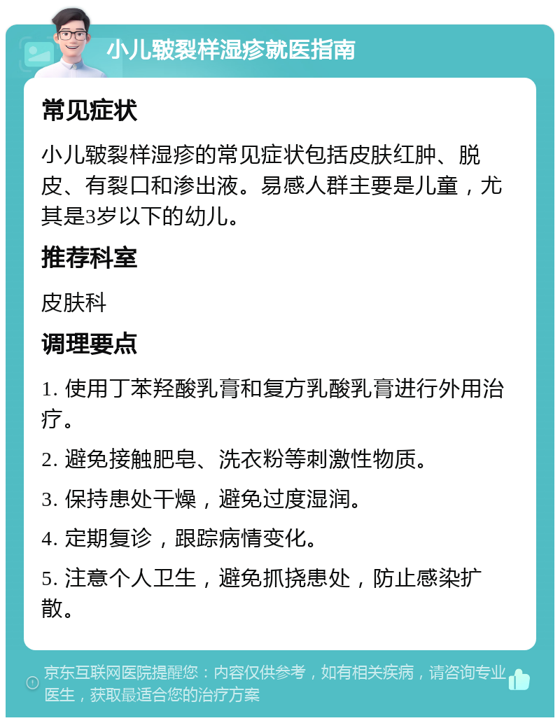 小儿皲裂样湿疹就医指南 常见症状 小儿皲裂样湿疹的常见症状包括皮肤红肿、脱皮、有裂口和渗出液。易感人群主要是儿童，尤其是3岁以下的幼儿。 推荐科室 皮肤科 调理要点 1. 使用丁苯羟酸乳膏和复方乳酸乳膏进行外用治疗。 2. 避免接触肥皂、洗衣粉等刺激性物质。 3. 保持患处干燥，避免过度湿润。 4. 定期复诊，跟踪病情变化。 5. 注意个人卫生，避免抓挠患处，防止感染扩散。