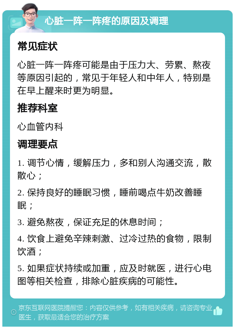 心脏一阵一阵疼的原因及调理 常见症状 心脏一阵一阵疼可能是由于压力大、劳累、熬夜等原因引起的，常见于年轻人和中年人，特别是在早上醒来时更为明显。 推荐科室 心血管内科 调理要点 1. 调节心情，缓解压力，多和别人沟通交流，散散心； 2. 保持良好的睡眠习惯，睡前喝点牛奶改善睡眠； 3. 避免熬夜，保证充足的休息时间； 4. 饮食上避免辛辣刺激、过冷过热的食物，限制饮酒； 5. 如果症状持续或加重，应及时就医，进行心电图等相关检查，排除心脏疾病的可能性。