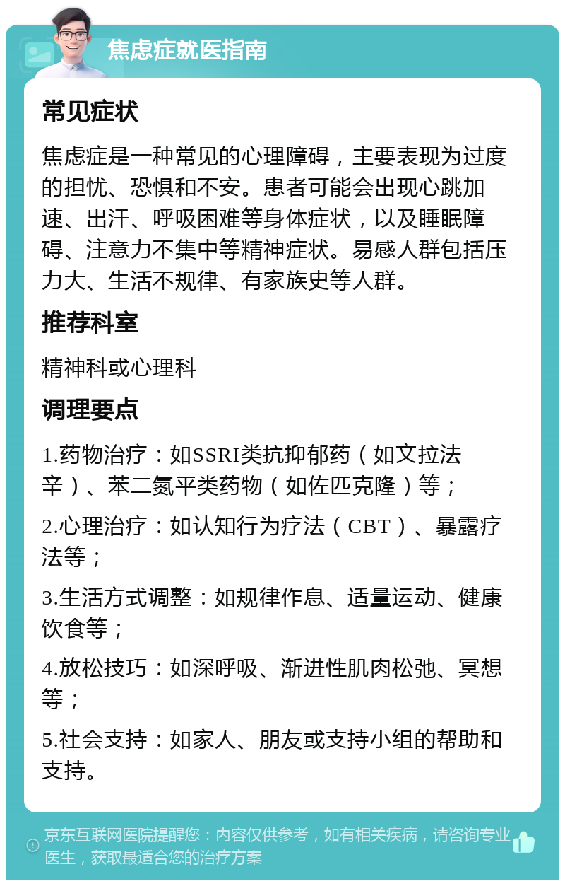 焦虑症就医指南 常见症状 焦虑症是一种常见的心理障碍，主要表现为过度的担忧、恐惧和不安。患者可能会出现心跳加速、出汗、呼吸困难等身体症状，以及睡眠障碍、注意力不集中等精神症状。易感人群包括压力大、生活不规律、有家族史等人群。 推荐科室 精神科或心理科 调理要点 1.药物治疗：如SSRI类抗抑郁药（如文拉法辛）、苯二氮平类药物（如佐匹克隆）等； 2.心理治疗：如认知行为疗法（CBT）、暴露疗法等； 3.生活方式调整：如规律作息、适量运动、健康饮食等； 4.放松技巧：如深呼吸、渐进性肌肉松弛、冥想等； 5.社会支持：如家人、朋友或支持小组的帮助和支持。